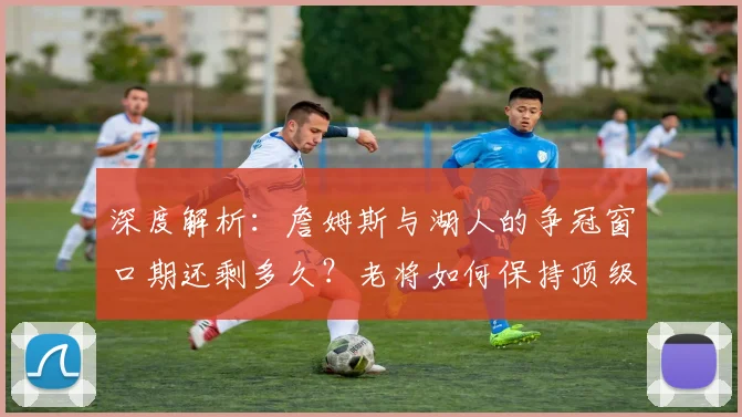 深度解析：詹姆斯与湖人的争冠窗口期还剩多久？老将如何保持顶级竞争力