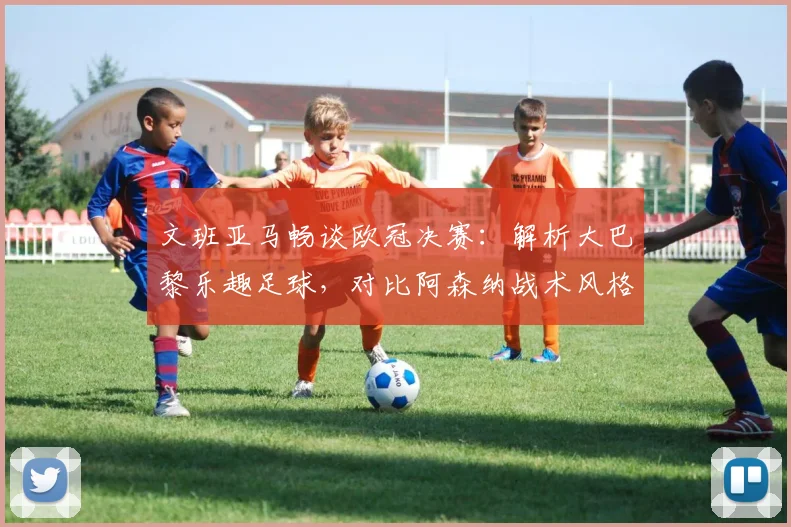 文班亚马畅谈欧冠决赛：解析大巴黎乐趣足球，对比阿森纳战术风格