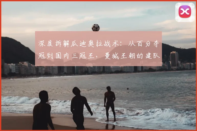 深度拆解瓜迪奥拉战术：从百分夺冠到国内三冠王，曼城王朝的建队逻辑与实战秘诀