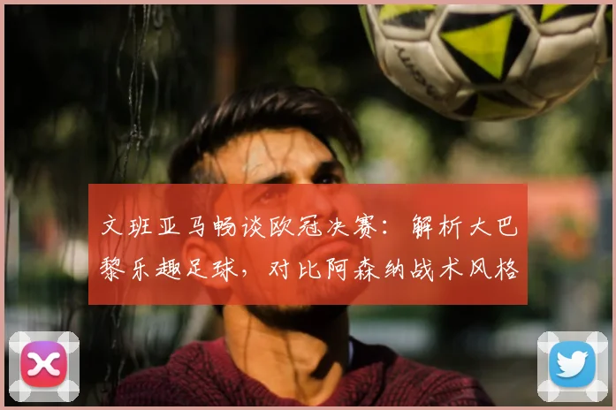 文班亚马畅谈欧冠决赛:解析大巴黎乐趣足球,对比阿森纳战术风格