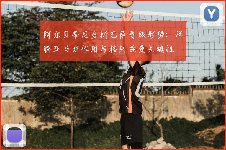 阿尔贝蒂尼分析巴萨晋级形势:详解亚马尔作用与格列兹曼关键性