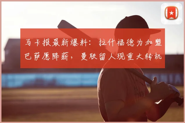 马卡报最新爆料：拉什福德为加盟巴萨愿降薪，曼联留人现重大转机