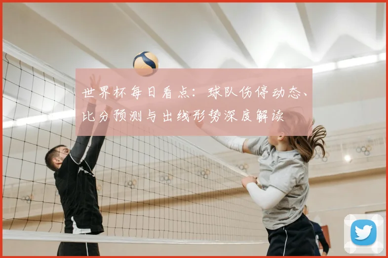 世界杯每日看点：球队伤停动态、比分预测与出线形势深度解读