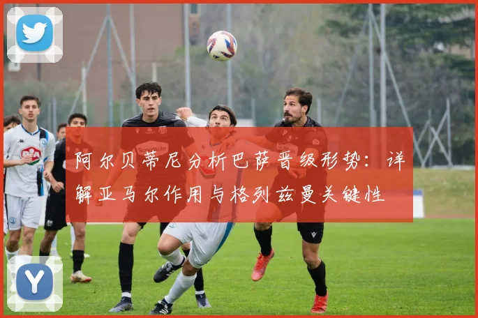 阿尔贝蒂尼分析巴萨晋级形势：详解亚马尔作用与格列兹曼关键性