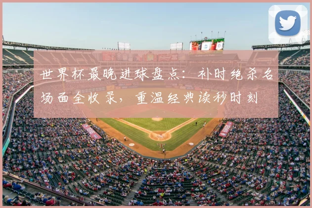 世界杯最晚进球盘点：补时绝杀名场面全收录，重温经典读秒时刻